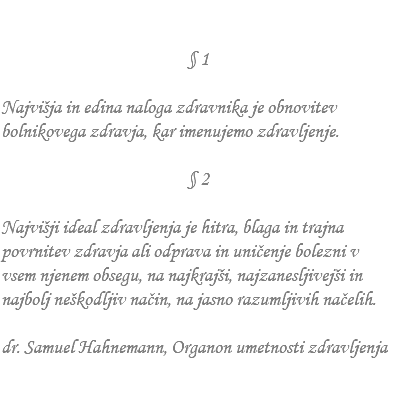 &nbsp;§ 1 Najvišja in edina naloga zdravnika je obnovitev bolnikovega zdravja, kar imenujemo zdravljenje. § 2 Najvišji ideal zdravljenja je hitra, blaga in trajna povrnitev zdravja ali odprava in uničenje bolezni v vsem njenem obsegu, na najkrajši, najzanesljivejši in najbolj neškodljiv način, na jasno razumljivih načelih. dr. Samuel Hahnemann, Organon umetnosti zdravljenja